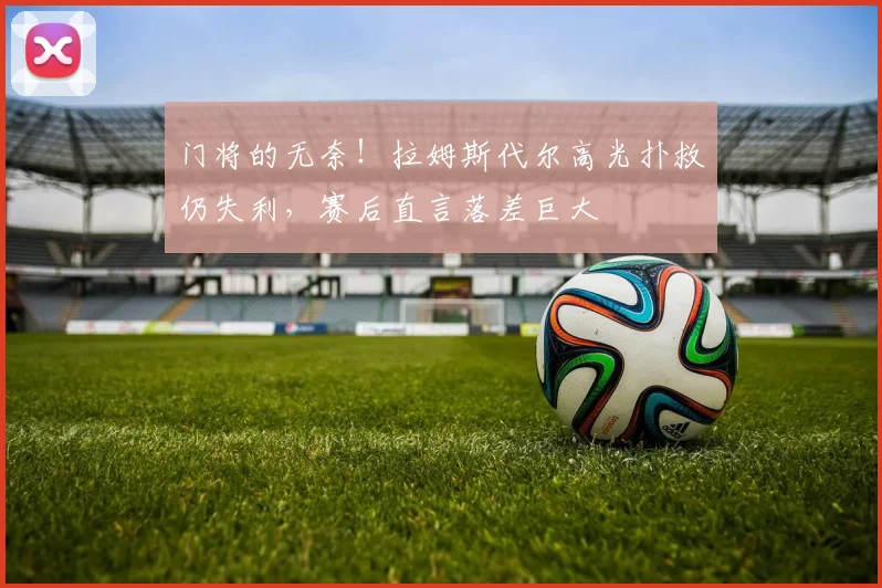 门将的无奈!拉姆斯代尔高光扑救仍失利,赛后直言落差巨大