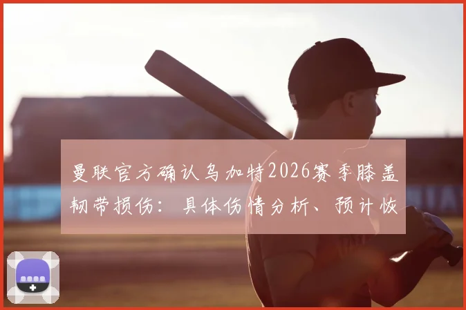 曼联官方确认乌加特2026赛季膝盖韧带损伤：具体伤情分析、预计恢复时间及对球队战术影响全解读