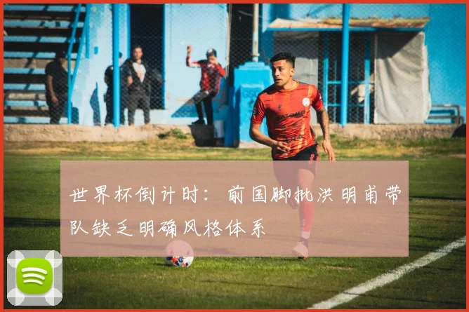 世界杯倒计时：前国脚批洪明甫带队缺乏明确风格体系