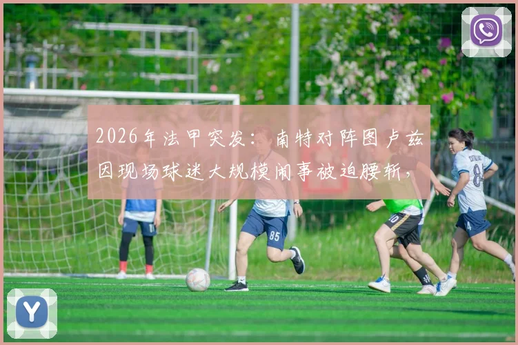 2026年法甲突发：南特对阵图卢兹因现场球迷大规模闹事被迫腰斩，后续安排与责任追问