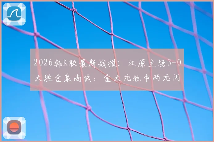 2026韩K联最新战报：江原主场3-0大胜金泉尚武，金大元独中两元闪耀全场