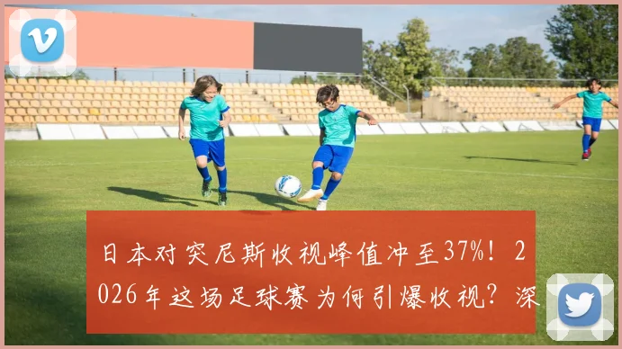 日本对突尼斯收视峰值冲至37%!2026年这场足球赛为何引爆收视?深度剖析背后原因