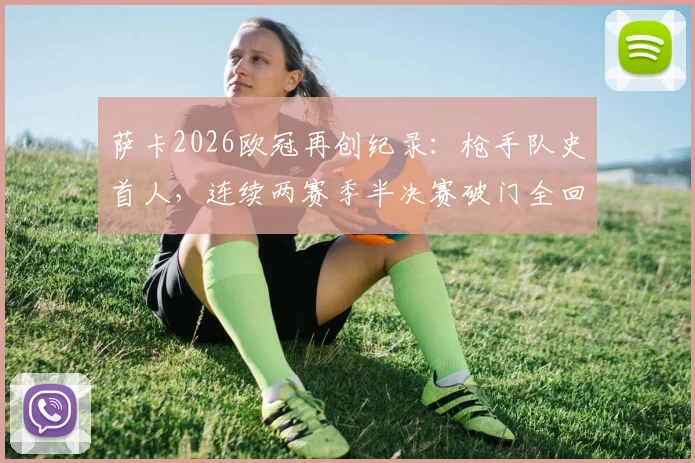 萨卡2026欧冠再创纪录：枪手队史首人，连续两赛季半决赛破门全回顾