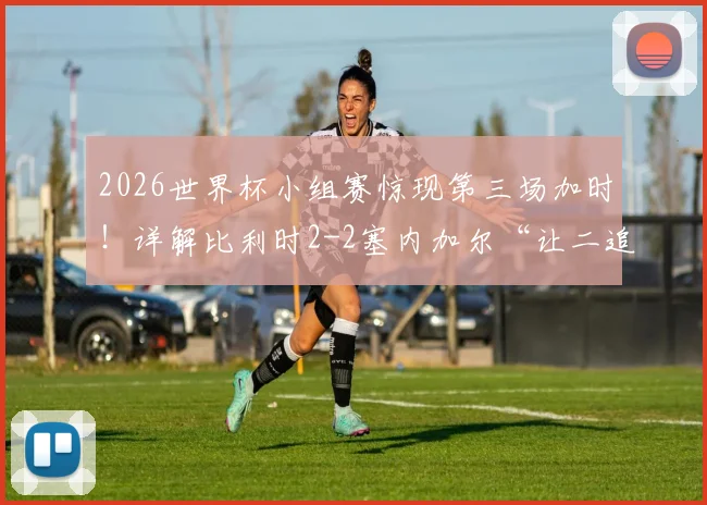 2026世界杯小组赛惊现第三场加时！详解比利时2-2塞内加尔“让二追二”全过程与出线形势分析