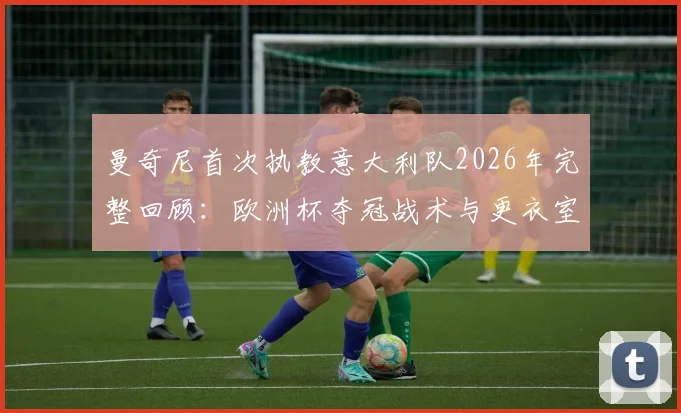 曼奇尼首次执教意大利队2026年完整回顾：欧洲杯夺冠战术与更衣室管理解析，及连续无缘世界杯原因深度探讨