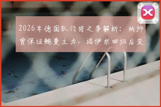 2026年德国队门将之争解析:纳帅曾保证鲍曼主力,诺伊尔回归后变数几何
