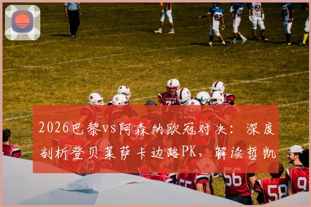 2026巴黎vs阿森纳欧冠对决:深度剖析登贝莱萨卡边路PK,解读哲凯赖什替补战术安排