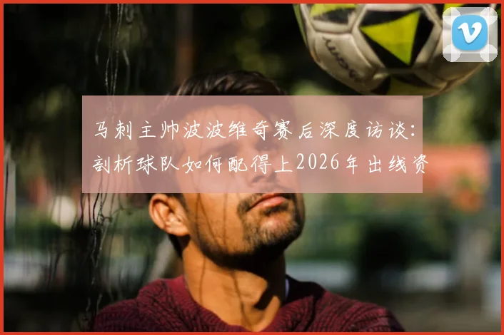 马刺主帅波波维奇赛后深度访谈：剖析球队如何配得上2026年出线资格，赛场表现精彩绝伦回顾
