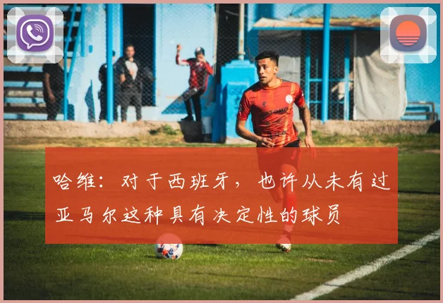 哈维：对于西班牙，也许从未有过亚马尔这种具有决定性的球员