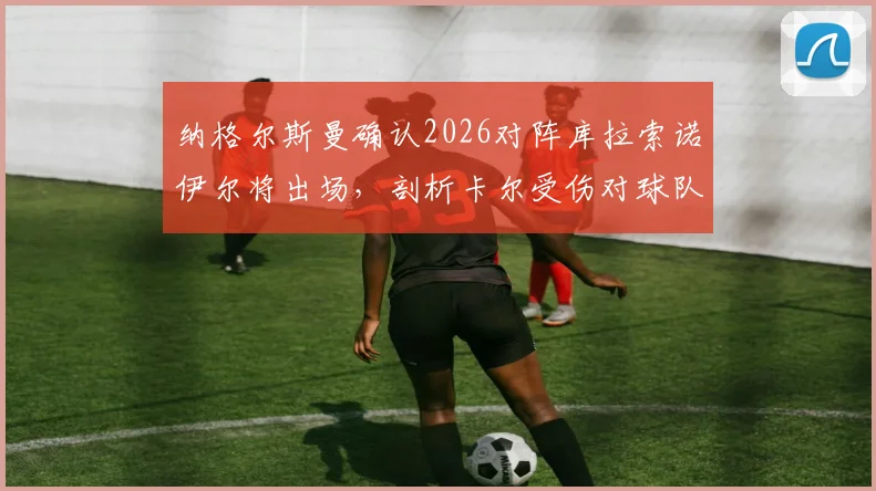 纳格尔斯曼确认2026对阵库拉索诺伊尔将出场,剖析卡尔受伤对球队的巨大损失
