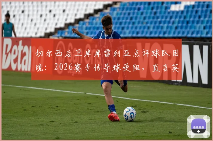 切尔西后卫库库雷利亚点评球队困境：2026赛季传导球受阻，直言英超裁判吹罚尺度引争议