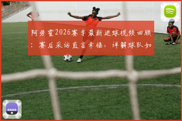 阿劳霍2026赛季最新进球视频回顾：赛后采访直言幸福，详解球队如何吸取比赛教训