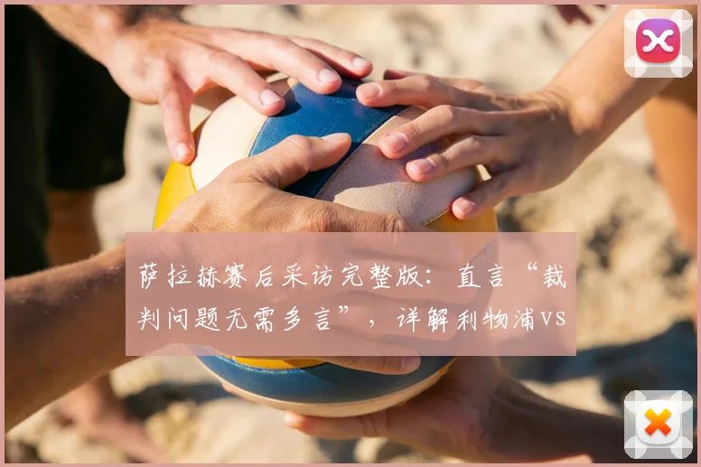 萨拉赫赛后采访完整版:直言“裁判问题无需多言”,详解利物浦vs热刺关键争议判罚全过程