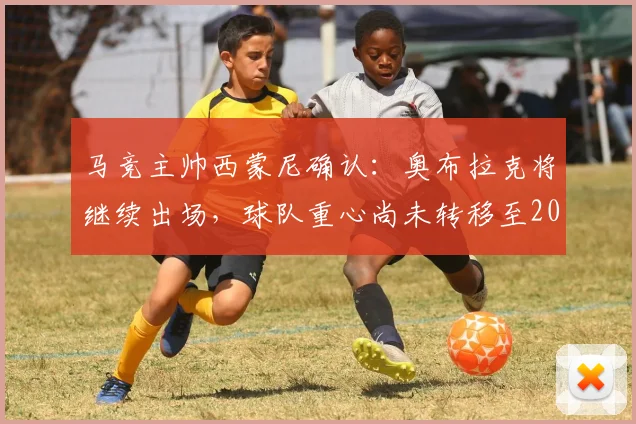 马竞主帅西蒙尼确认:奥布拉克将继续出场,球队重心尚未转移至2026年欧冠对决阿森纳