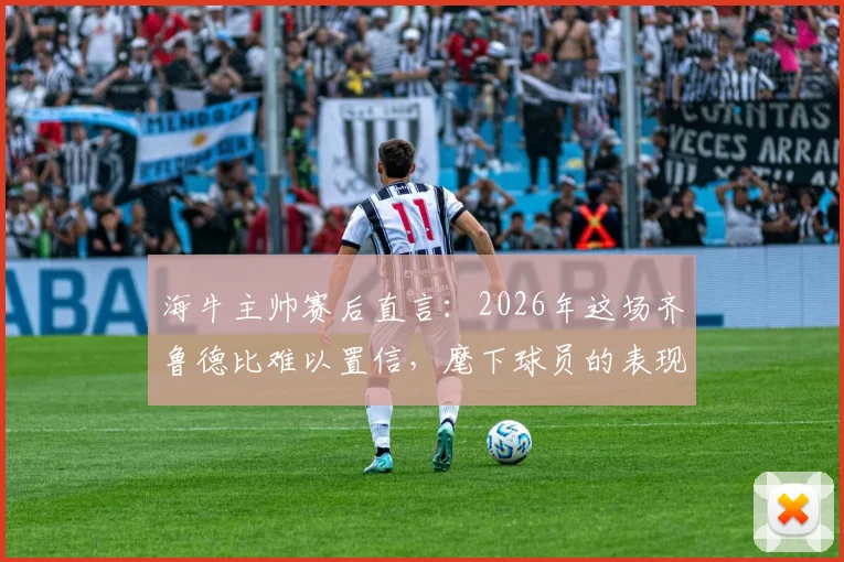 海牛主帅赛后直言:2026年这场齐鲁德比难以置信,麾下球员的表现无愧山东英雄称号