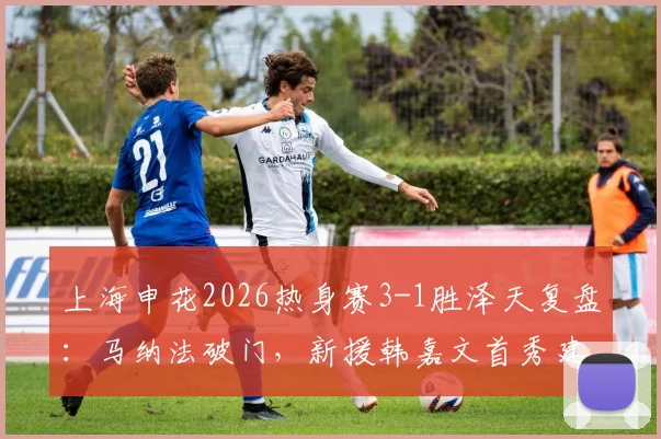 上海申花2026热身赛3-1胜泽天复盘:马纳法破门,新援韩嘉文首秀建功,阿苏埃状态回暖