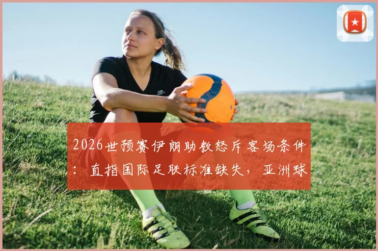 2026世预赛伊朗助教怒斥客场条件:直指国际足联标准缺失,亚洲球队备赛艰辛实录