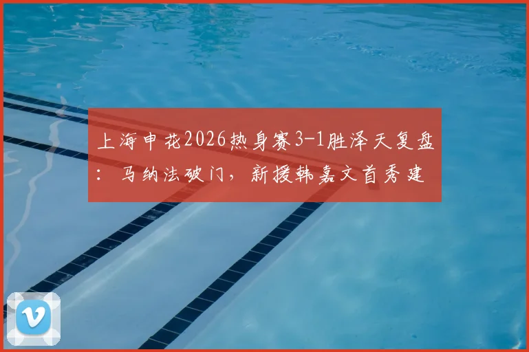 上海申花2026热身赛3-1胜泽天复盘：马纳法破门，新援韩嘉文首秀建功，阿苏埃状态回暖