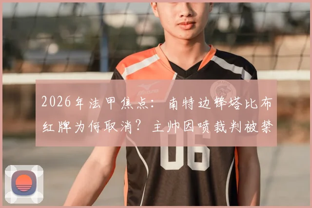 2026年法甲焦点：南特边锋塔比布红牌为何取消？主帅因喷裁判被禁赛四场，事件完整经过解析