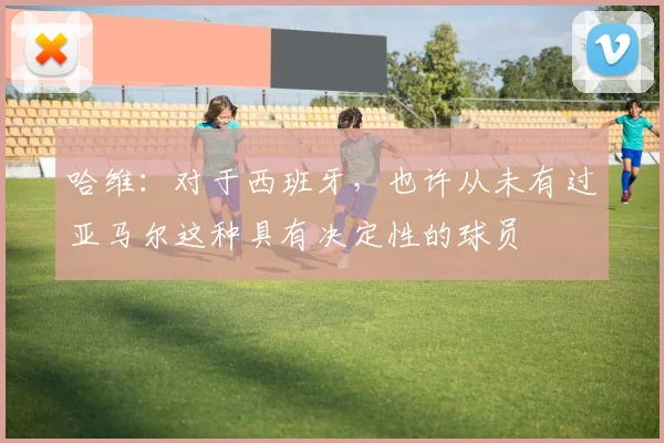 哈维：对于西班牙，也许从未有过亚马尔这种具有决定性的球员