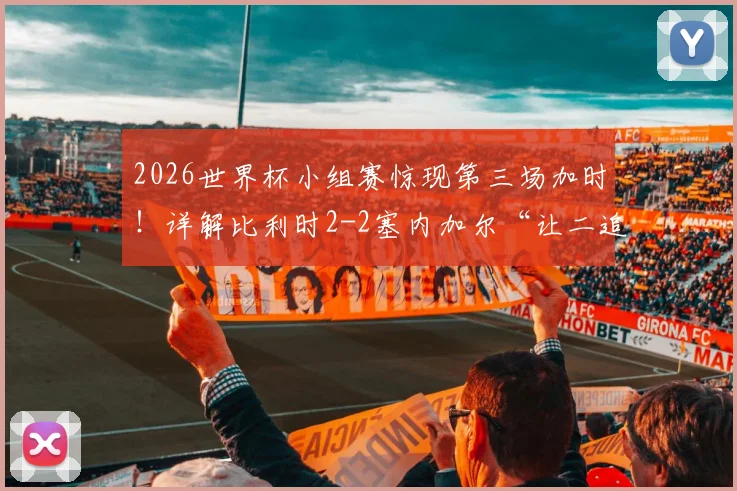 2026世界杯小组赛惊现第三场加时！详解比利时2-2塞内加尔“让二追二”全过程与出线形势分析