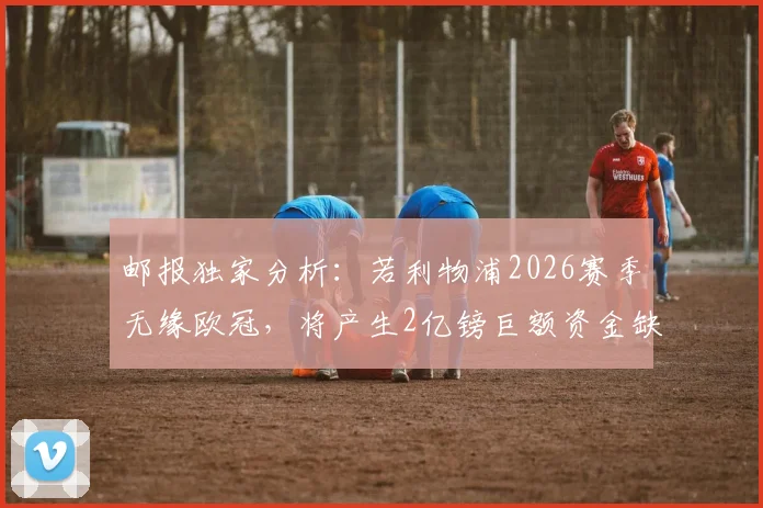 邮报独家分析:若利物浦2026赛季无缘欧冠,将产生2亿镑巨额资金缺口,芬威集团面临严峻财政考验