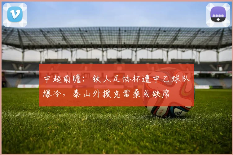 中超前瞻：铁人足协杯遭中乙球队爆冷，泰山外援克雷桑或缺席