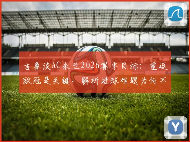 吉鲁谈AC米兰2026赛季目标:重返欧冠是关键,解析进球难题为何不能只怪前锋