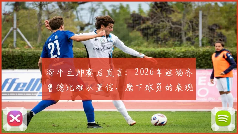 海牛主帅赛后直言：2026年这场齐鲁德比难以置信，麾下球员的表现无愧山东英雄称号