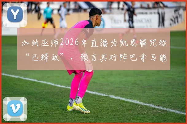 加纳巫师2026年直播为凯恩解咒称“已释放”，预言其对阵巴拿马能进球，事件分析与球迷看法梳理