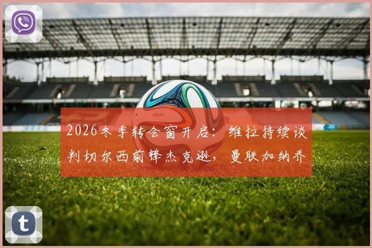 2026冬季转会窗开启:维拉持续谈判切尔西前锋杰克逊,曼联加纳乔成潜在目标引关注