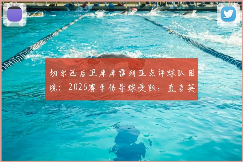 切尔西后卫库库雷利亚点评球队困境:2026赛季传导球受阻,直言英超裁判吹罚尺度引争议