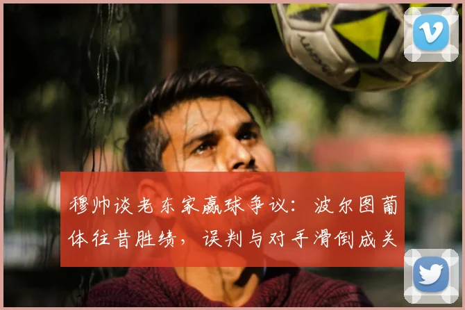 穆帅谈老东家赢球争议:波尔图葡体往昔胜绩,误判与对手滑倒成关键,2026再引热议