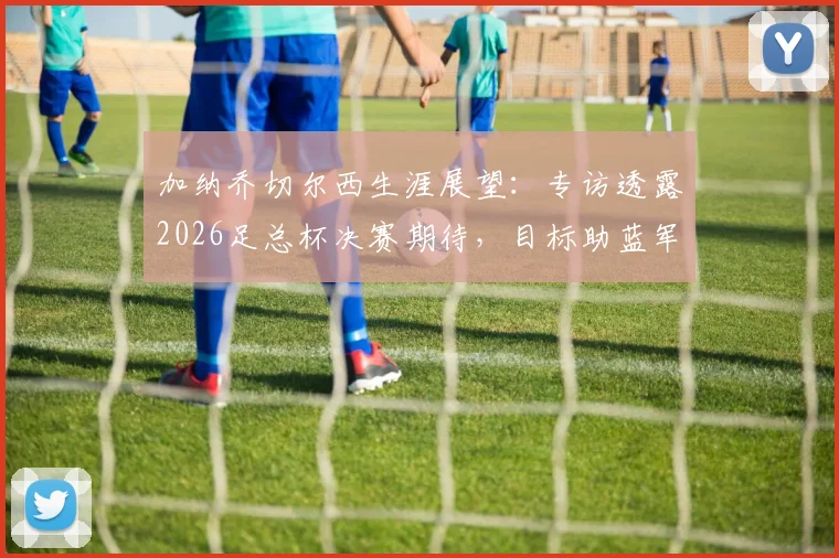 加纳乔切尔西生涯展望:专访透露2026足总杯决赛期待,目标助蓝军再夺冠军