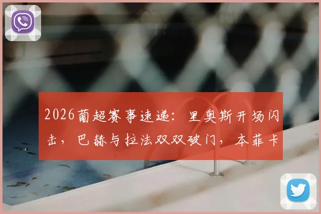 2026葡超赛事速递:里奥斯开场闪击,巴赫与拉法双双破门,本菲卡半场3-0锁定埃斯托里尔
