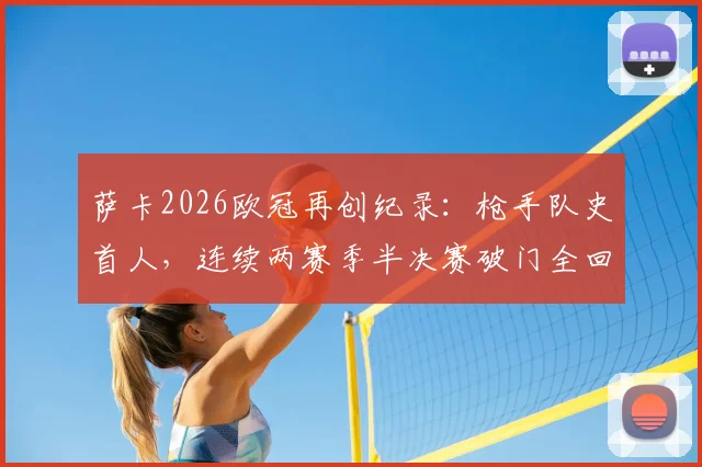 萨卡2026欧冠再创纪录：枪手队史首人，连续两赛季半决赛破门全回顾
