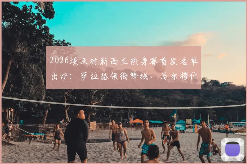 2026埃及对新西兰热身赛首发名单出炉:萨拉赫领衔锋线,马尔穆什搭档,伍德领衔新西兰攻击群