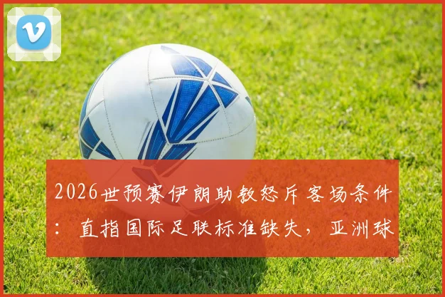 2026世预赛伊朗助教怒斥客场条件：直指国际足联标准缺失，亚洲球队备赛艰辛实录