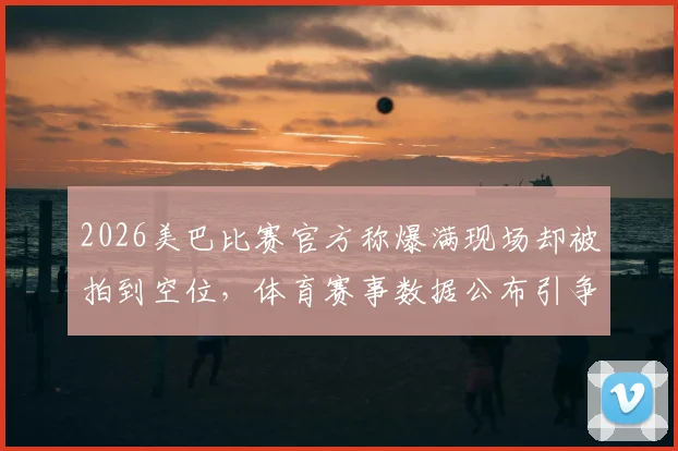 2026美巴比赛官方称爆满现场却被拍到空位，体育赛事数据公布引争议