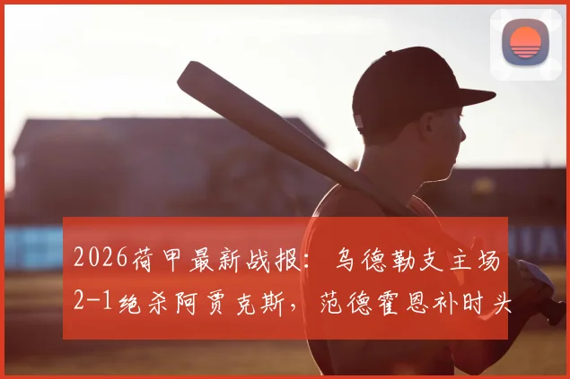 2026荷甲最新战报：乌德勒支主场2-1绝杀阿贾克斯，范德霍恩补时头球绝杀引发热议