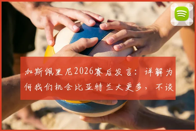 加斯佩里尼2026赛后发言：详解为何我们机会比亚特兰大更多，不谈未来原因引猜测，附战术与合同现状分析