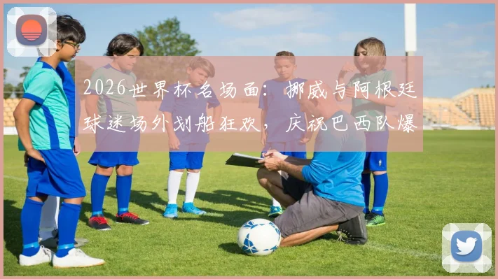 2026世界杯名场面：挪威与阿根廷球迷场外划船狂欢，庆祝巴西队爆冷出局现场视频全记录