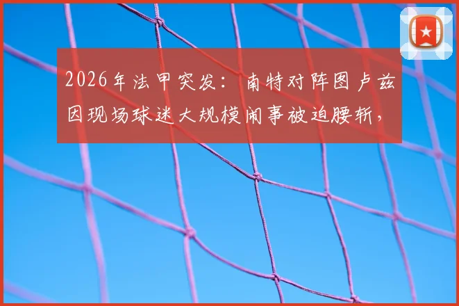 2026年法甲突发:南特对阵图卢兹因现场球迷大规模闹事被迫腰斩,后续安排与责任追问