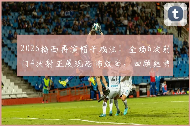 2026梅西再演帽子戏法！全场6次射门4次射正展现恐怖效率，回顾经典进球瞬间与数据深度解读